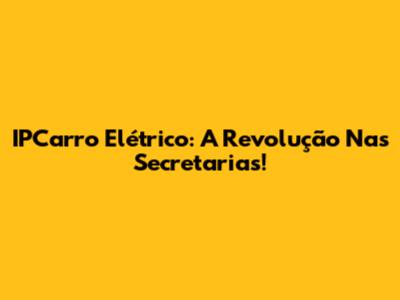 IPCarro Elétrico: A Revolução Nas Secretarias!