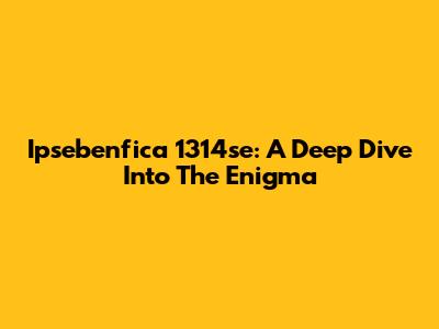 Ipsebenfica 1314se: A Deep Dive Into The Enigma