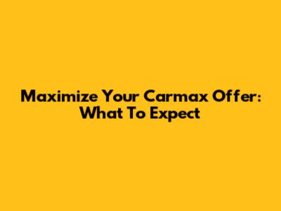 Maximize Your Carmax Offer: What To Expect
