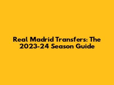 Real Madrid Transfers: The 2023-24 Season Guide